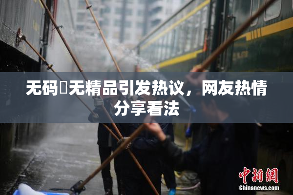 无码囯无精品引发热议，网友热情分享看法