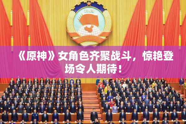 《原神》女角色齐聚战斗，惊艳登场令人期待！
