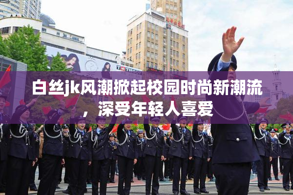 白丝jk风潮掀起校园时尚新潮流，深受年轻人喜爱