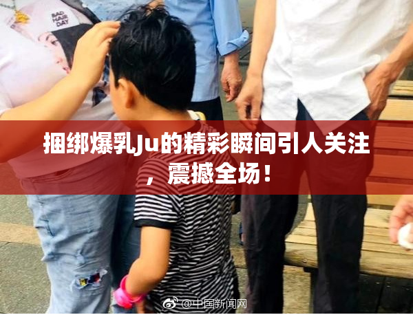 捆绑爆乳Ju的精彩瞬间引人关注，震撼全场！