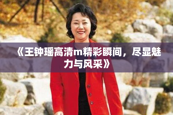 《王钟瑶高清m精彩瞬间，尽显魅力与风采》