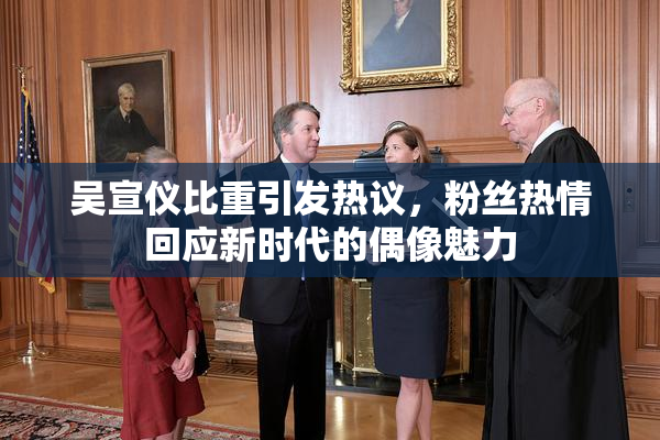 吴宣仪比重引发热议，粉丝热情回应新时代的偶像魅力