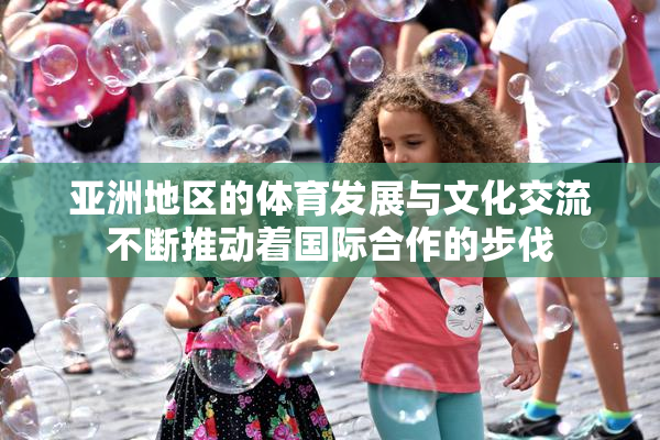 亚洲地区的体育发展与文化交流不断推动着国际合作的步伐