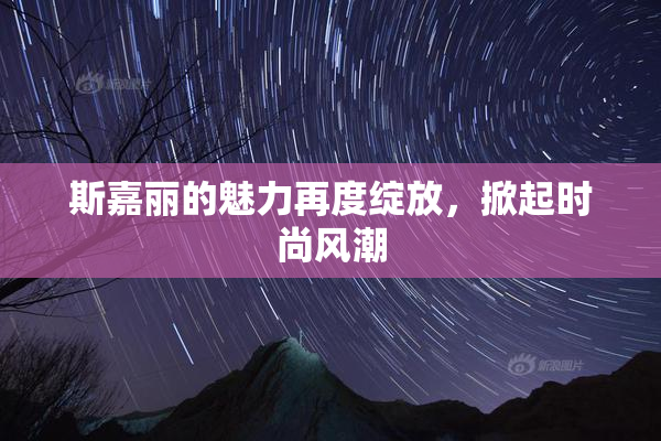 斯嘉丽的魅力再度绽放，掀起时尚风潮