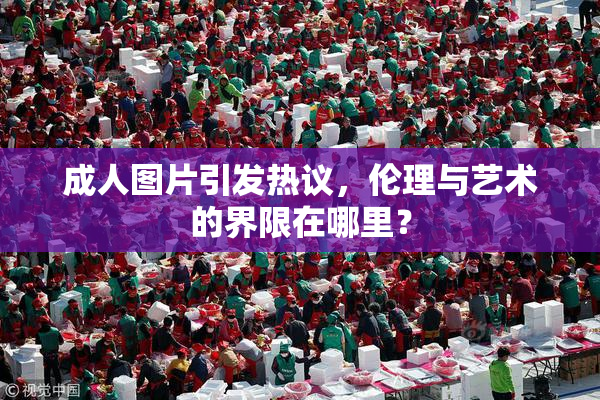 成人图片引发热议，伦理与艺术的界限在哪里？