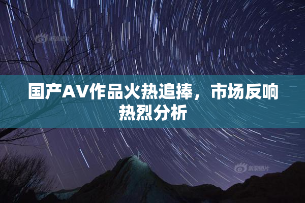 国产AV作品火热追捧，市场反响热烈分析