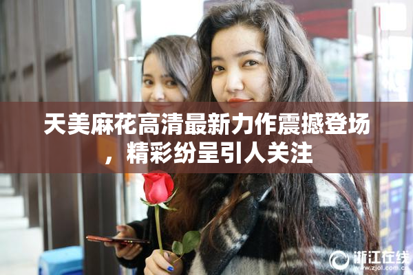 天美麻花高清最新力作震撼登场，精彩纷呈引人关注