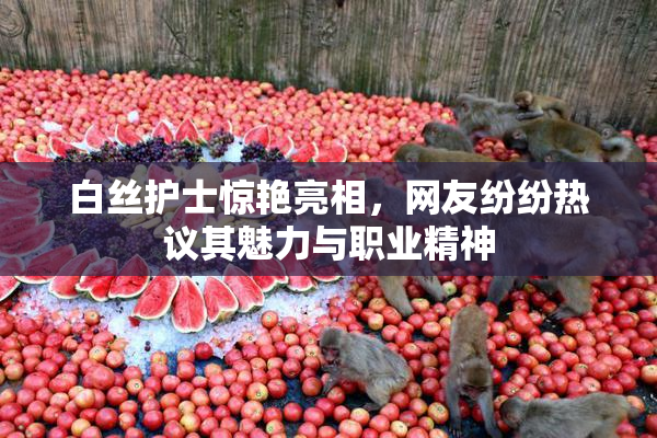 白丝护士惊艳亮相，网友纷纷热议其魅力与职业精神