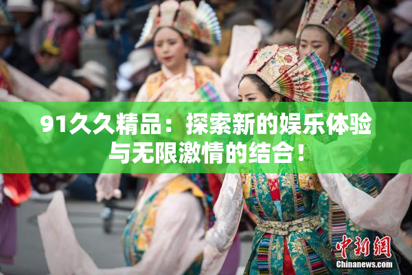 91久久精品：探索新的娱乐体验与无限激情的结合！