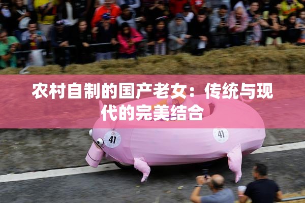 农村自制的国产老女：传统与现代的完美结合