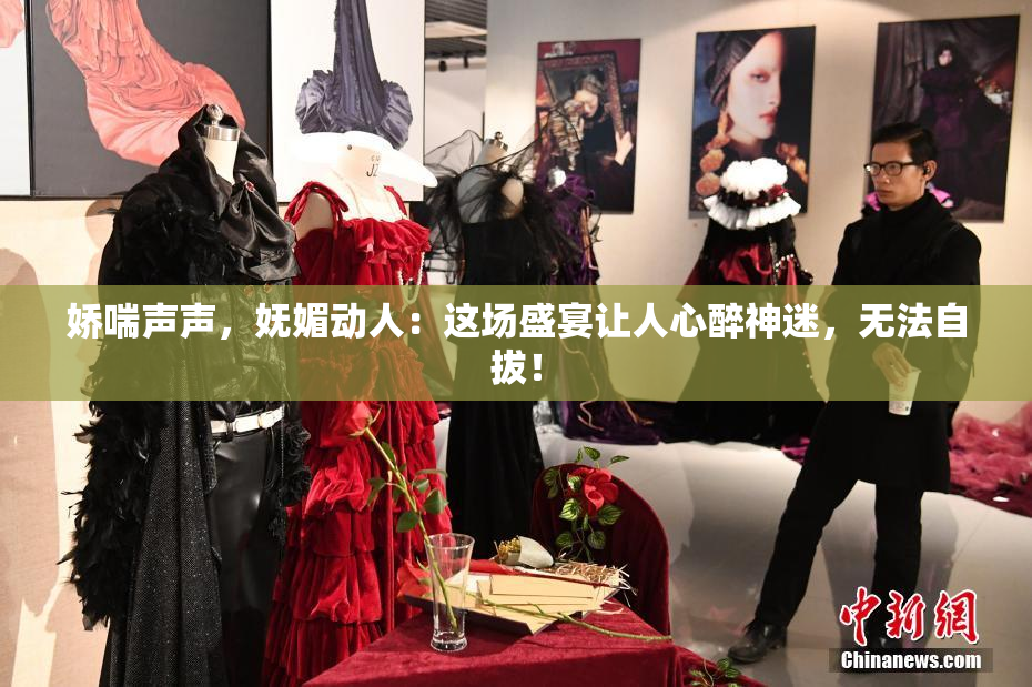 娇喘声声，妩媚动人：这场盛宴让人心醉神迷，无法自拔！