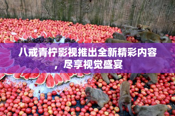 八戒青柠影视推出全新精彩内容，尽享视觉盛宴