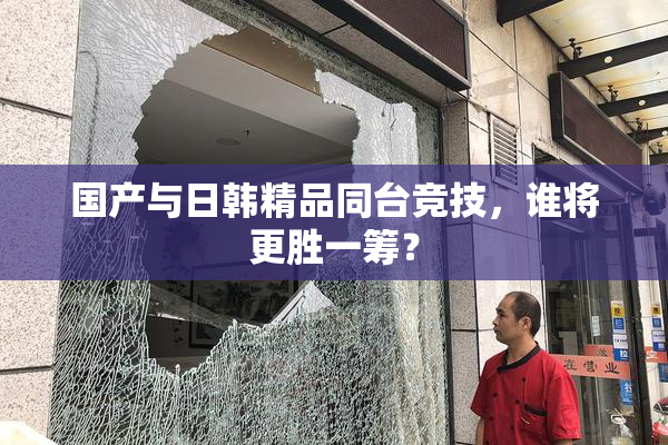 国产与日韩精品同台竞技，谁将更胜一筹？