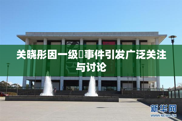 关晓彤因一级婬事件引发广泛关注与讨论