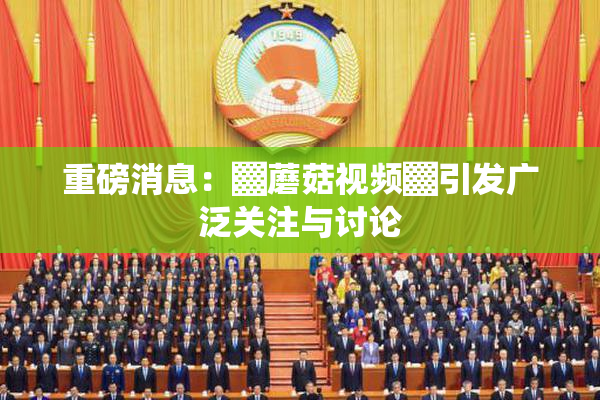 重磅消息：▓蘑菇视频▓引发广泛关注与讨论