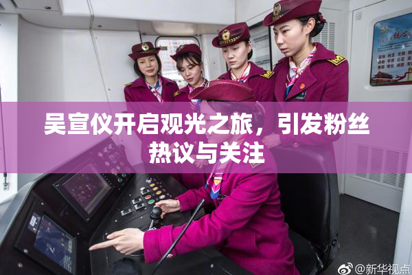 吴宣仪开启观光之旅，引发粉丝热议与关注
