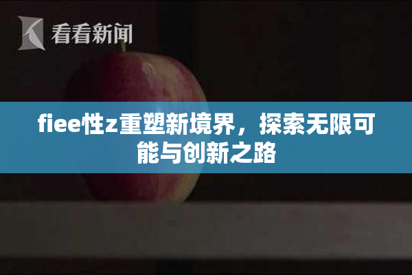 fiee性z重塑新境界，探索无限可能与创新之路