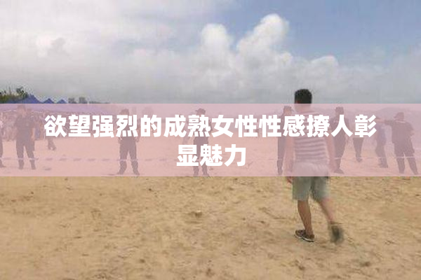欲望强烈的成熟女性性感撩人彰显魅力