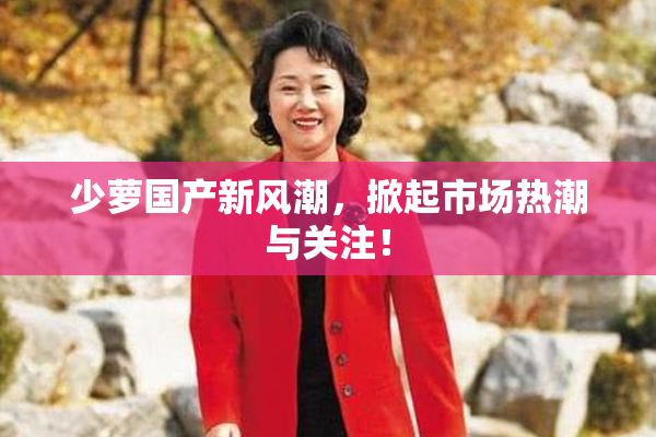 少萝国产新风潮，掀起市场热潮与关注！