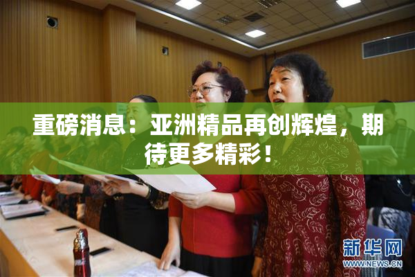 重磅消息：亚洲精品再创辉煌，期待更多精彩！