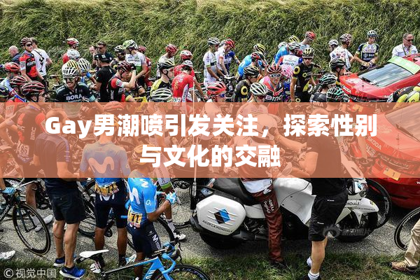 Gay男潮喷引发关注，探索性别与文化的交融