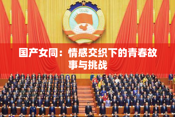 国产女同：情感交织下的青春故事与挑战