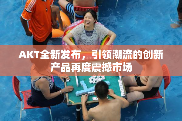AKT全新发布，引领潮流的创新产品再度震撼市场