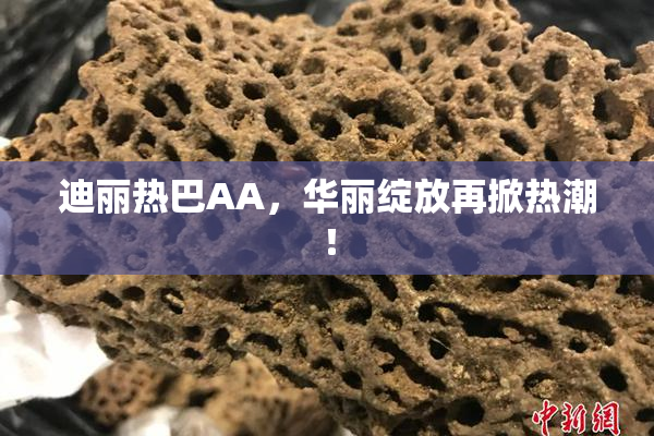 迪丽热巴AA，华丽绽放再掀热潮！