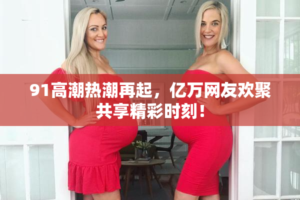 91高潮热潮再起，亿万网友欢聚共享精彩时刻！
