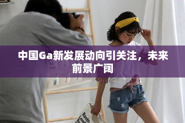 中国Ga新发展动向引关注，未来前景广阔