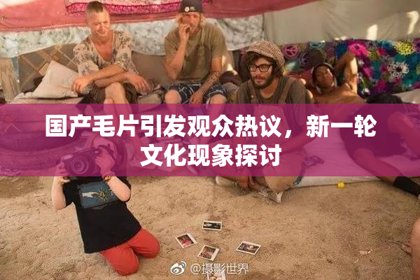 国产毛片引发观众热议，新一轮文化现象探讨