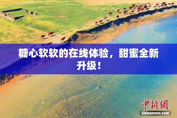 糖心软软的在线体验，甜蜜全新升级！