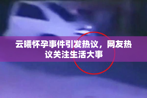 云曦怀孕事件引发热议，网友热议关注生活大事