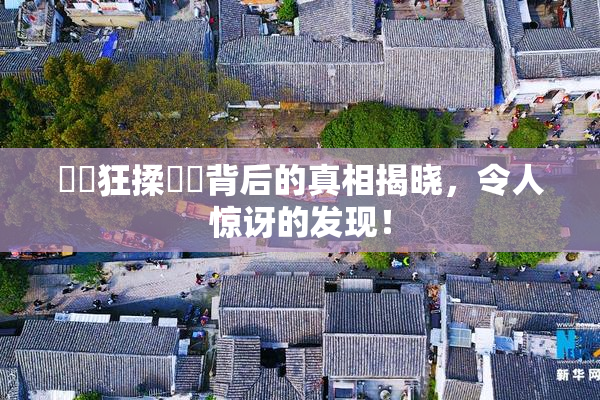 ❌‌狂揉❌‌背后的真相揭晓，令人惊讶的发现！