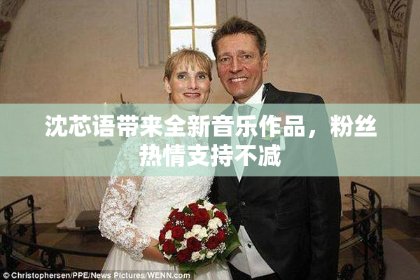 沈芯语带来全新音乐作品，粉丝热情支持不减