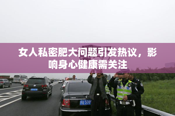 女人私密肥大问题引发热议，影响身心健康需关注