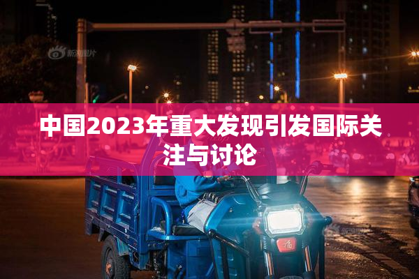 中国2023年重大发现引发国际关注与讨论
