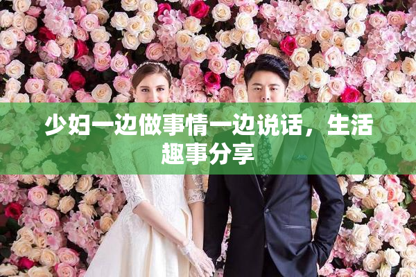 少妇一边做事情一边说话，生活趣事分享