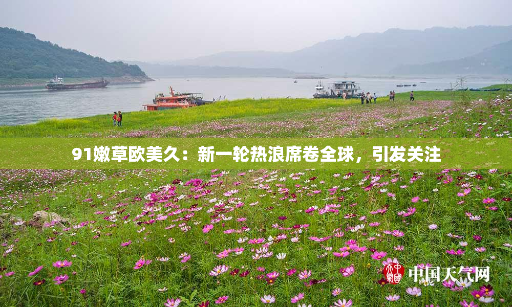 91嫩草欧美久：新一轮热浪席卷全球，引发关注
