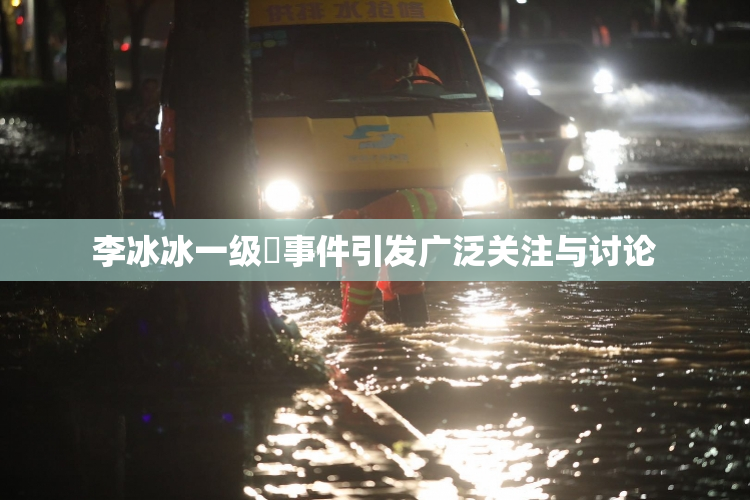 李冰冰一级婬事件引发广泛关注与讨论