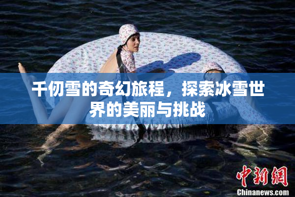 千仞雪的奇幻旅程，探索冰雪世界的美丽与挑战