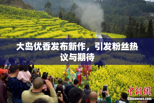 大岛优香发布新作，引发粉丝热议与期待