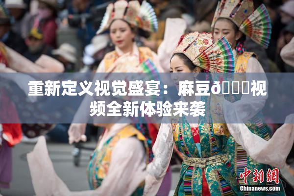 重新定义视觉盛宴：麻豆🔞视频全新体验来袭