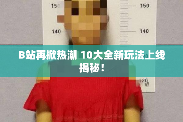 B站再掀热潮 10大全新玩法上线揭秘！