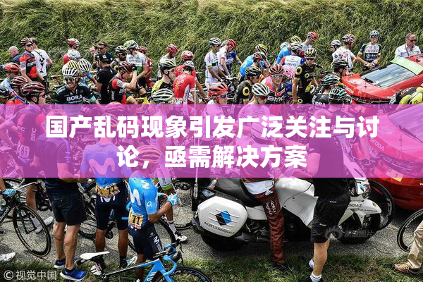 国产乱码现象引发广泛关注与讨论，亟需解决方案