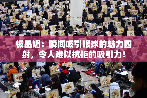 极品媚：瞬间吸引眼球的魅力四射，令人难以抗拒的吸引力！