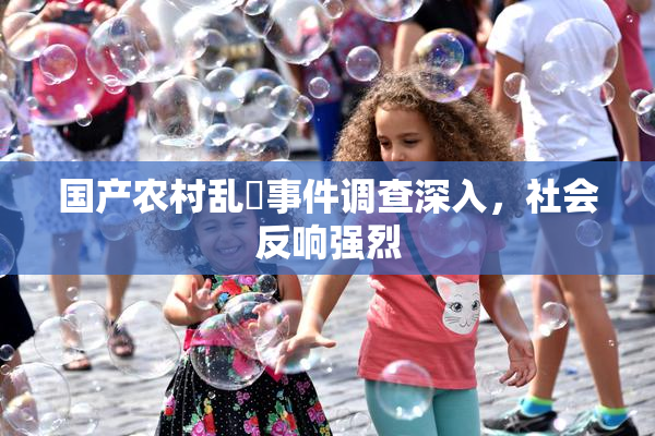 国产农村乱婬事件调查深入，社会反响强烈