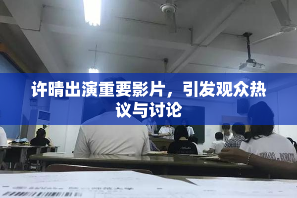 许晴出演重要影片，引发观众热议与讨论