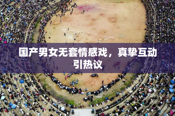 国产男女无套情感戏，真挚互动引热议