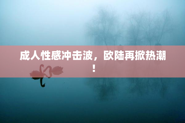 成人性感冲击波，欧陆再掀热潮！